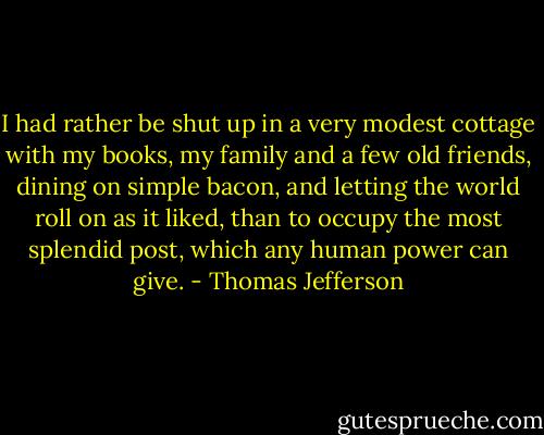 I had rather be shut up in a very modest cottage with my books, my family and a few old friends, dining on simple bacon, and letting the world roll on as it liked, than to occupy the most splendid post, which any human power can give. - Thomas Jefferson