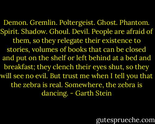 Demon. Gremlin. Poltergeist. Ghost. Phantom. Spirit. Shadow. Ghoul. Devil. People are afraid of them, so they relegate their existence to stories, volumes of books that can be closed and put on the shelf or left behind at a bed and breakfast; they clench their eyes shut, so they will see no evil. But trust me when I tell you that the zebra is real. Somewhere, the zebra is dancing. - Garth Stein