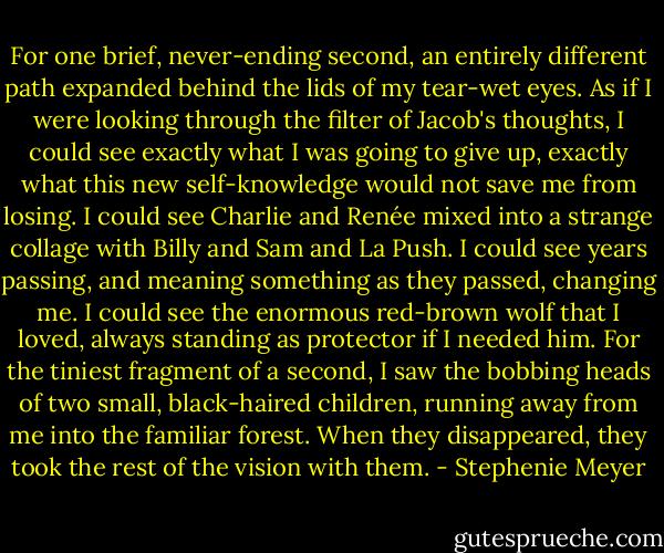 For one brief, never-ending second, an entirely different path expanded behind the lids of my tear-wet eyes. As if I were looking through the filter of Jacob's thoughts, I could see exactly what I was going to give up, exactly what this new self-knowledge would not save me from losing. I could see Charlie and Renée mixed into a strange collage with Billy and Sam and La Push. I could see years passing, and meaning something as they passed, changing me. I could see the enormous red-brown wolf that I loved, always standing as protector if I needed him. For the tiniest fragment of a second, I saw the bobbing heads of two small, black-haired children, running away from me into the familiar forest. When they disappeared, they took the rest of the vision with them. - Stephenie Meyer