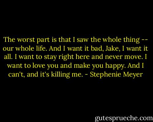 The worst part is that I saw the whole thing -- our whole life. And I want it bad, Jake, I want it all. I want to stay right here and never move. I want to love you and make you happy. And I can't, and it's killing me. - Stephenie Meyer