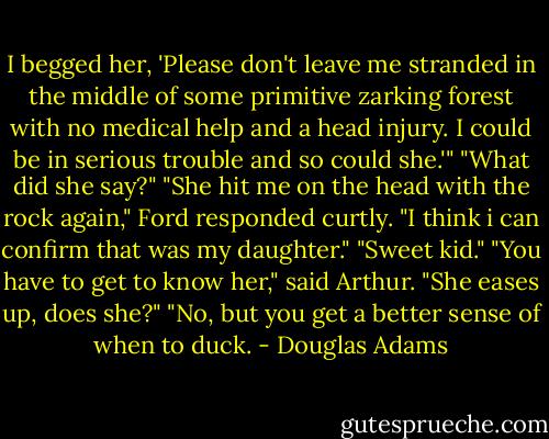 I begged her, 'Please don't leave me stranded in the middle of some primitive zarking forest with no medical help and a head injury. I could be in serious trouble and so could she.'"<br />"What did she say?"<br />"She hit me on the head with the rock again," Ford responded curtly.<br />"I think i can confirm that was my daughter."<br />"Sweet kid."<br />"You have to get to know her," said Arthur.<br />"She eases up, does she?"<br />"No, but you get a better sense of when to duck. - Douglas Adams