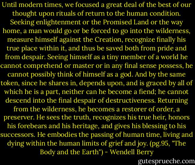 Until modern times, we focused a great deal of the best of our thought upon rituals of return to the human condition. Seeking enlightenment or the Promised Land or the way home, a man would go or be forced to go into the wilderness, measure himself against the Creation, recognize finally his true place within it, and thus be saved both from pride and from despair. Seeing himself as a tiny member of a world he cannot comprehend or master or in any final sense possess, he cannot possibly think of himself as a god. And by the same token, since he shares in, depends upon, and is graced by all of which he is a part, neither can he become a fiend; he cannot descend into the final despair of destructiveness. Returning from the wilderness, he becomes a restorer of order, a preserver. He sees the truth, recognizes his true heir, honors his forebears and his heritage, and gives his blessing to his successors. He embodies the passing of human time, living and dying within the human limits of grief and joy.<br />(pg.95, "The Body and the Earth") - Wendell Berry