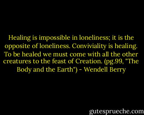 Healing is impossible in loneliness; it is the opposite of loneliness. Conviviality is healing. To be healed we must come with all the other creatures to the feast of Creation.<br />(pg.99, "The Body and the Earth") - Wendell Berry
