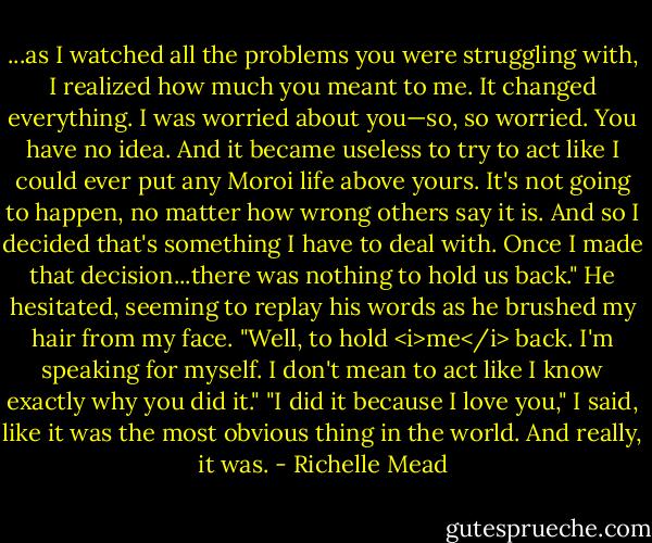 ...as I watched all the problems you were struggling with, I realized how much you meant to me. It changed everything. I was worried about you—so, so worried. You have no idea. And it became useless to try to act like I could ever put any Moroi life above yours. It's not going to happen, no matter how wrong others say it is. And so I decided that's something I have to deal with. Once I made that decision...there was nothing to hold us back." He hesitated, seeming to replay his words as he brushed my hair from my face. "Well, to hold <i>me</i> back. I'm speaking for myself. I don't mean to act like I know exactly why you did it."<br />"I did it because I love you," I said, like it was the most obvious thing in the world. And really, it was. - Richelle Mead