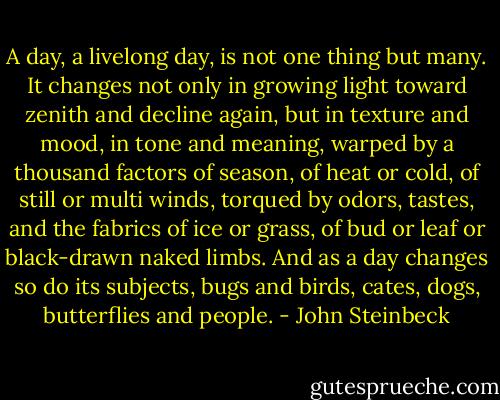 A day, a livelong day, is not one thing but many. It changes not only in growing light toward zenith and decline again, but in texture and mood, in tone and meaning, warped by a thousand factors of season, of heat or cold, of still or multi winds, torqued by odors, tastes, and the fabrics of ice or grass, of bud or leaf or black-drawn naked limbs. And as a day changes so do its subjects, bugs and birds, cates, dogs, butterflies and people. - John Steinbeck