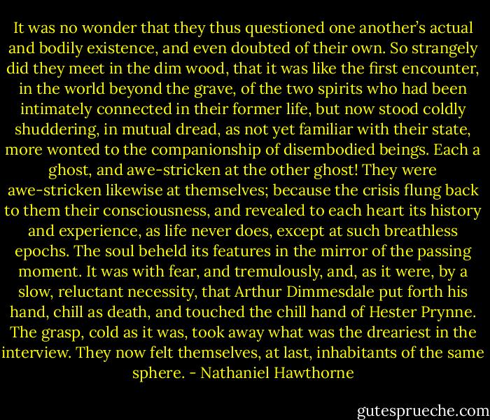 It was no wonder that they thus questioned one another’s actual and bodily existence, and even doubted of their own. So strangely did they meet in the dim wood, that it was like the first encounter, in the world beyond the grave, of the two spirits who had been intimately connected in their former life, but now stood coldly shuddering, in mutual dread, as not yet familiar with their state, more wonted to the companionship of disembodied beings. Each a ghost, and awe-stricken at the other ghost! They were awe-stricken likewise at themselves; because the crisis flung back to them their consciousness, and revealed to each heart its history and experience, as life never does, except at such breathless epochs. The soul beheld its features in the mirror of the passing moment. It was with fear, and tremulously, and, as it were, by a slow, reluctant necessity, that Arthur Dimmesdale put forth his hand, chill as death, and touched the chill hand of Hester Prynne. The grasp, cold as it was, took away what was the dreariest in the interview. They now felt themselves, at last, inhabitants of the same sphere. - Nathaniel Hawthorne