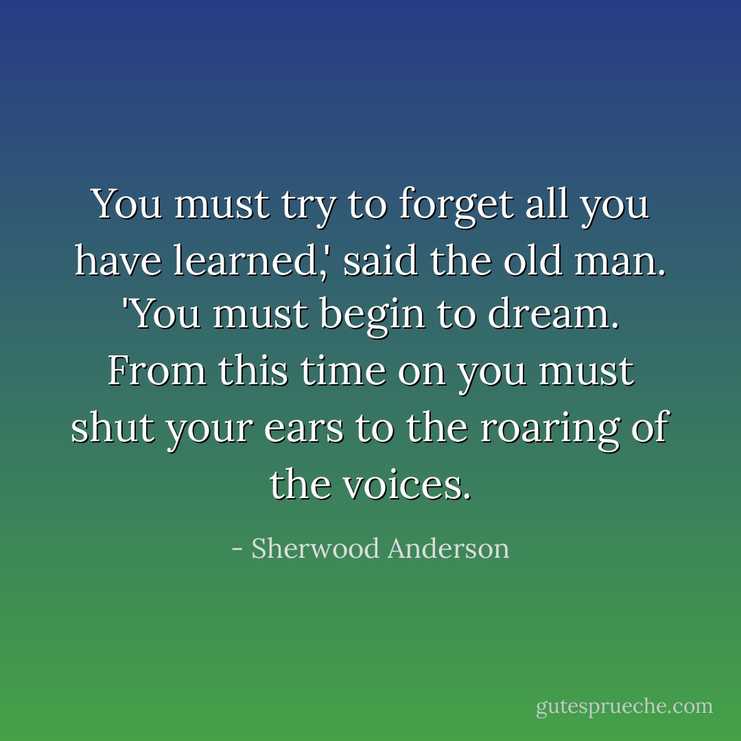 You must try to forget all you have learned,' said the old man. 'You must begin to dream. From this time on you must shut your ears to the roaring of the voices. - Sherwood Anderson