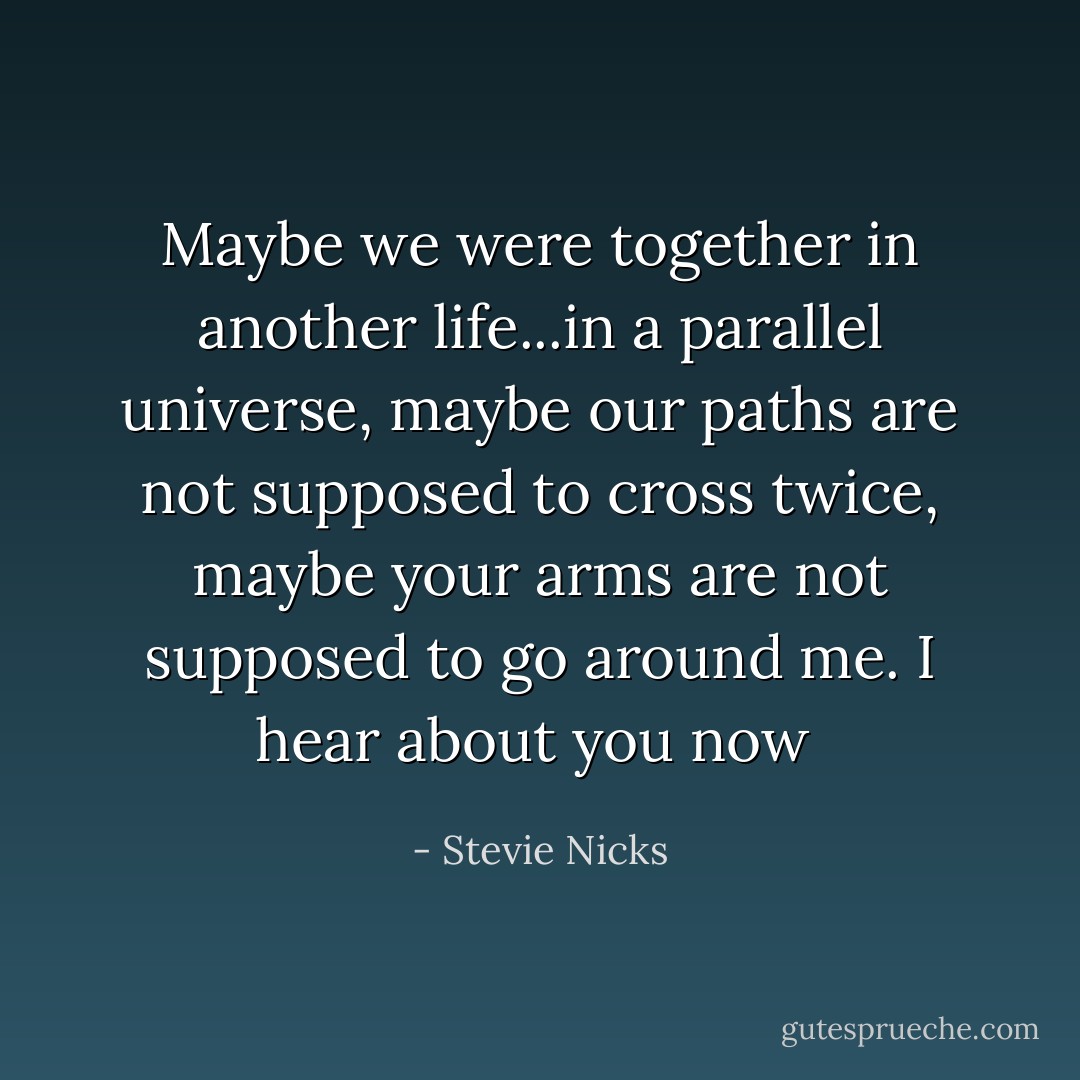 Maybe we were together in another life...in a parallel universe, maybe our paths are not supposed to cross twice, maybe your arms are not supposed to go around me. I hear about you now  - Stevie Nicks