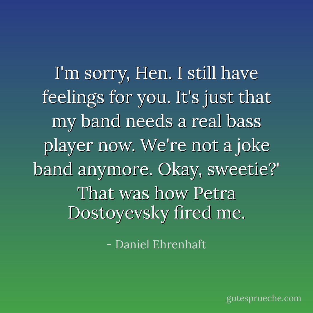 I'm sorry, Hen. I still have feelings for you. It's just that my band needs a real bass player now. We're not a joke band anymore. Okay, sweetie?'<br />That was how Petra Dostoyevsky fired me. - Daniel Ehrenhaft