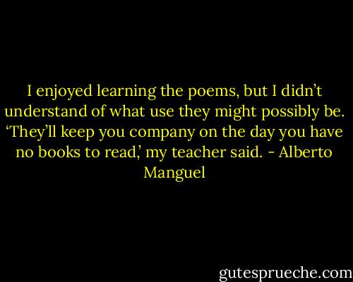 I enjoyed learning the poems, but I didn’t understand of what use they might possibly be. ‘They’ll keep you company on the day you have no books to read,’ my teacher said. - Alberto Manguel