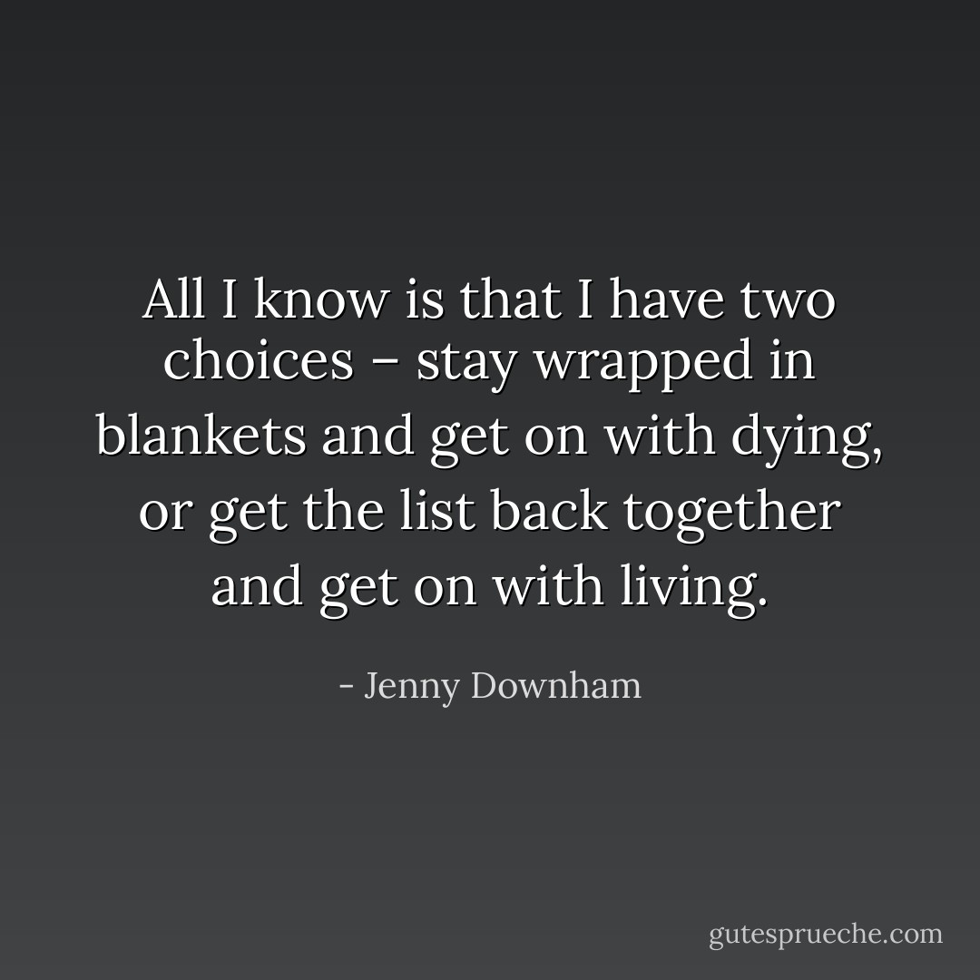 All I know is that I have two choices – stay wrapped in blankets and get on with dying, or get the list back together and get on with living. - Jenny Downham