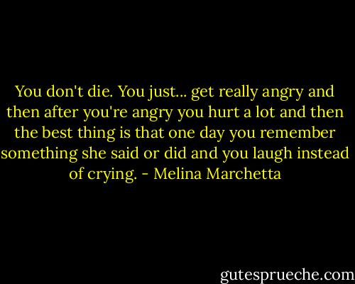 You don't die. You just... get really angry and then after you're angry you hurt a lot and then the best thing is that one day you remember something she said or did and you laugh instead of crying. - Melina Marchetta
