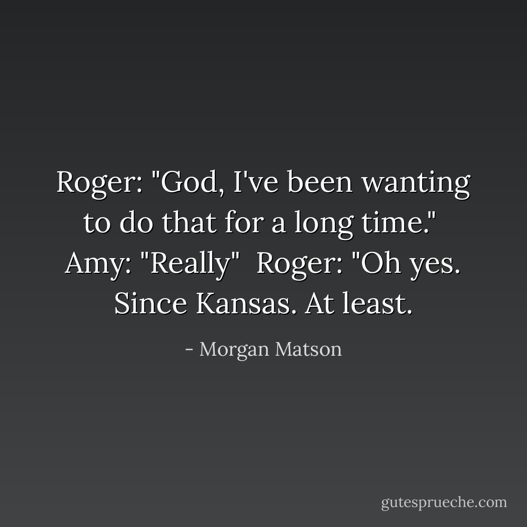 Roger: "God, I've been wanting to do that for a long time."<br /><br />Amy: "Really"<br /><br />Roger: "Oh yes. Since Kansas. At <i>least<i>.</i></i> - Morgan Matson