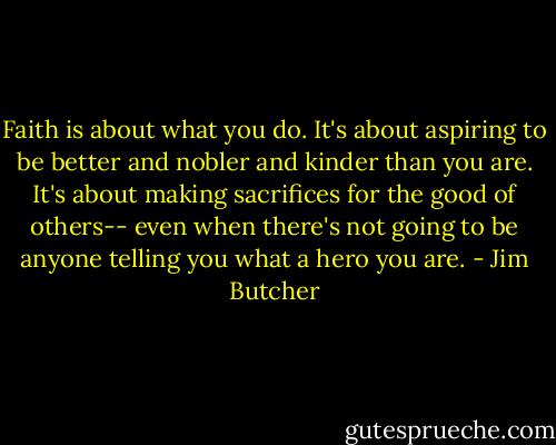 Faith is about what you do. It's about aspiring to be better and nobler and kinder than you are. It's about making sacrifices for the good of others-- even when there's not going to be anyone telling you what a hero you are. - Jim Butcher