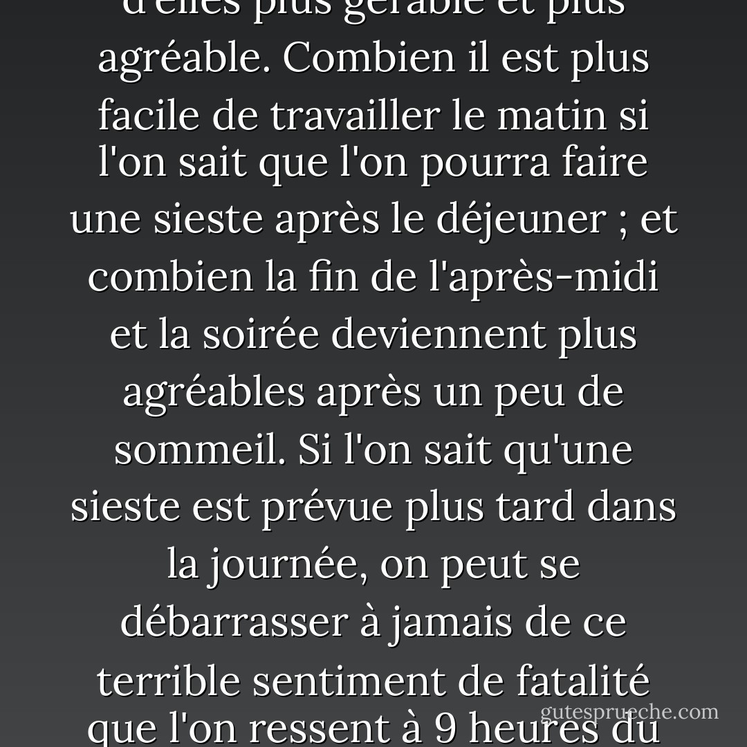 Je considère comme une certitude absolue qu'au paradis, tout le monde fait la sieste. La sieste est un plaisir parfait et elle est utile. Elle divise la journée en deux moitiés, rendant chacune d'elles plus gérable et plus agréable. Combien il est plus facile de travailler le matin si l'on sait que l'on pourra faire une sieste après le déjeuner ; et combien la fin de l'après-midi et la soirée deviennent plus agréables après un peu de sommeil. Si l'on sait qu'une sieste est prévue plus tard dans la journée, on peut se débarrasser à jamais de ce terrible sentiment de fatalité que l'on ressent à 9 heures du matin, alors que l'on a huit heures de labeur devant soi. En outre, la sieste peut donner un aperçu d'un monde obscur et crépusculaire où les dieux jouent et les rêves se réalisent. - Tom Hodgkinson