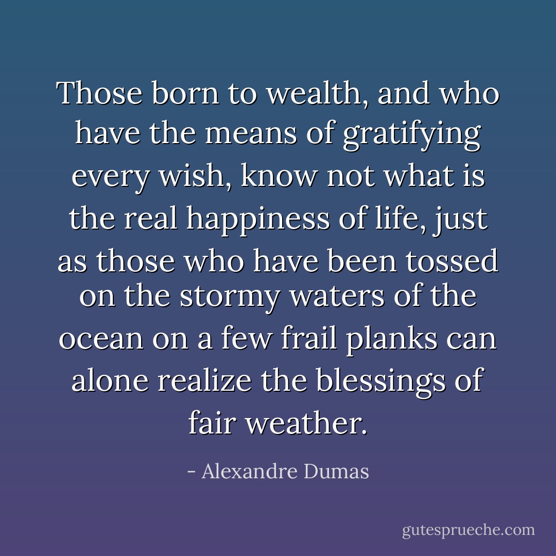 Those born to wealth, and who have the means of gratifying every wish, know not what is the real happiness of life, just as those who have been tossed on the stormy waters of the ocean on a few frail planks can alone realize the blessings of fair weather. - Alexandre Dumas