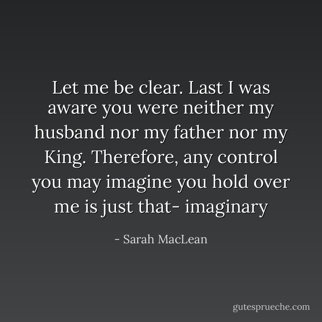 Let me be clear. Last I was aware you were neither my husband nor my father nor my King. Therefore, any control you may imagine you hold over me is just that- imaginary - Sarah MacLean