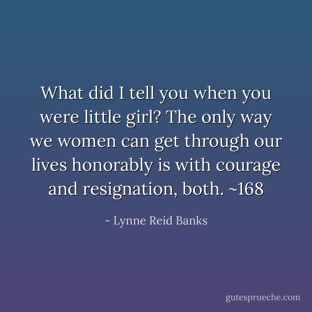 What did I tell you when you were little girl? The only way we women can get through our lives honorably is with courage and resignation, both.<br />~168 - Lynne Reid Banks