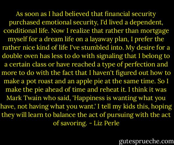 As soon as I had believed that financial security purchased emotional security, I'd lived a dependent, conditional life. Now I realize that rather than mortgage myself for a dream life on a layaway plan, I prefer the rather nice kind of life I've stumbled into. My desire for a double oven has less to do with signaling that I belong to a certain class or have reached a type of perfection and more to do with the fact that I haven't figured out how to make a pot roast and an apple pie at the same time. So I make the pie ahead of time and reheat it. I think it was Mark Twain who said, 'Happiness is wanting what you have, not having what you want.' I tell my kids this, hoping they will learn to balance the act of pursuing with the act of savoring. - Liz Perle