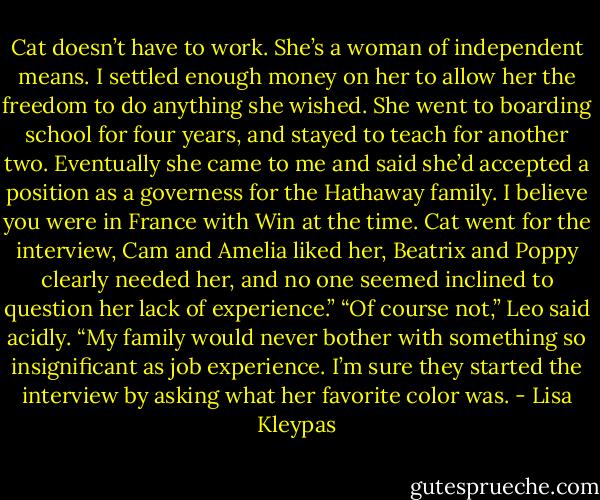 Cat doesn’t have to work. She’s a woman of independent means. I settled enough money on her to allow her the freedom to do anything she wished. She went to boarding school for four years, and stayed to teach for another two. Eventually she came to me and said she’d accepted a position as a governess for the Hathaway family. I believe you were in France with Win at the time. Cat went for the interview, Cam and Amelia liked her, Beatrix and Poppy clearly needed her, and no one seemed inclined to question her lack of experience.”<br />“Of course not,” Leo said acidly. “My family would never bother with something so insignificant as job experience. I’m sure they started the interview by asking what her favorite color was. - Lisa Kleypas