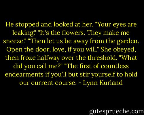 He stopped and looked at her. "Your eyes are leaking."<br />"It's the flowers. They make me sneeze."<br />"Then let us be away from the garden. Open the door, love, if you will."<br />She obeyed, then froze halfway over the threshold. "What did you call me?"<br />"The first of countless endearments if you'll but stir yourself to hold our current course. - Lynn Kurland