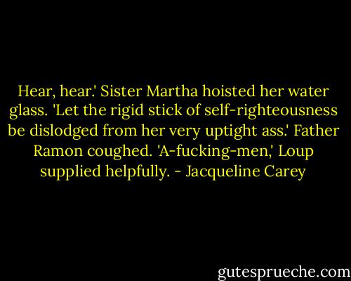 Hear, hear.' Sister Martha hoisted her water glass. 'Let the rigid stick of self-righteousness be dislodged from her very uptight ass.'<br />Father Ramon coughed.<br />'A-fucking-men,' Loup supplied helpfully. - Jacqueline Carey