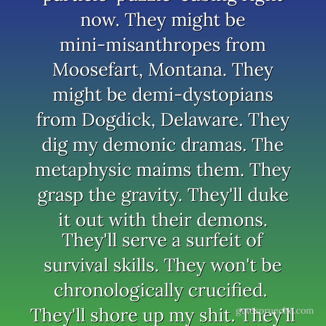 There's a kid or some kids somewhere. I'll never know them. They're particle-puzzle-cubing right now. They might be mini-misanthropes from Moosefart, Montana. They might be demi-dystopians from Dogdick, Delaware. They dig my demonic dramas. The metaphysic maims them. They grasp the gravity. They'll duke it out with their demons. They'll serve a surfeit of survival skills. They won't be chronologically crucified.<br /><br />They'll shore up my shit. They'll radically revise it. They'll pass it along. - James Ellroy