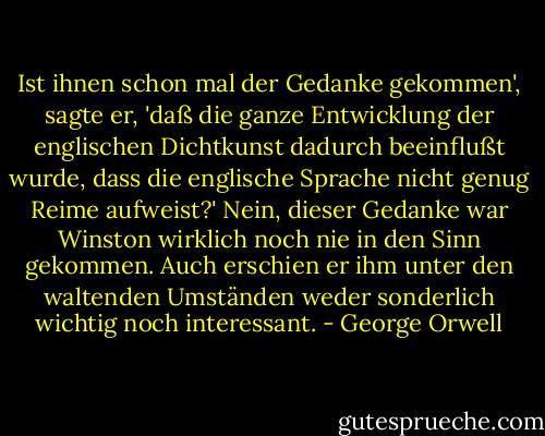 Ist ihnen schon mal der Gedanke gekommen', sagte er, 'daß die ganze Entwicklung der englischen Dichtkunst dadurch beeinflußt wurde, dass die englische Sprache nicht genug Reime aufweist?'<br />Nein, dieser Gedanke war Winston wirklich noch nie in den Sinn gekommen. Auch erschien er ihm unter den waltenden Umständen weder sonderlich wichtig noch interessant. - George Orwell