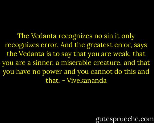 The Vedanta recognizes no sin it only recognizes error. And the greatest error, says the Vedanta is to say that you are weak, that you are a sinner, a miserable creature, and that you have no power and you cannot do this and that. - Vivekananda