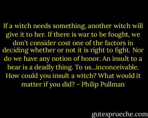 If a witch needs something, another witch will give it to her. If there is war to be fought, we don't consider cost one of the factors in deciding whether or not it is right to fight. Nor do we have any notion of honor. An insult to a bear is a deadly thing. To us...inconceivable. How could you insult a witch? What would it matter if you did? - Philip Pullman