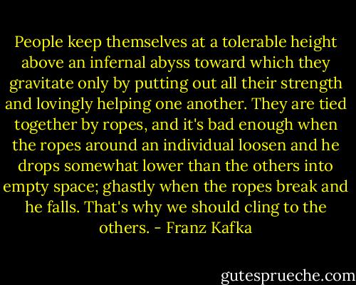 People keep themselves at a tolerable height above an infernal abyss toward which they gravitate only by putting out all their strength and lovingly helping one another. They are tied together by ropes, and it's bad enough when the ropes around an individual loosen and he drops somewhat lower than the others into empty space; ghastly when the ropes break and he falls. That's why we should cling to the others. - Franz Kafka