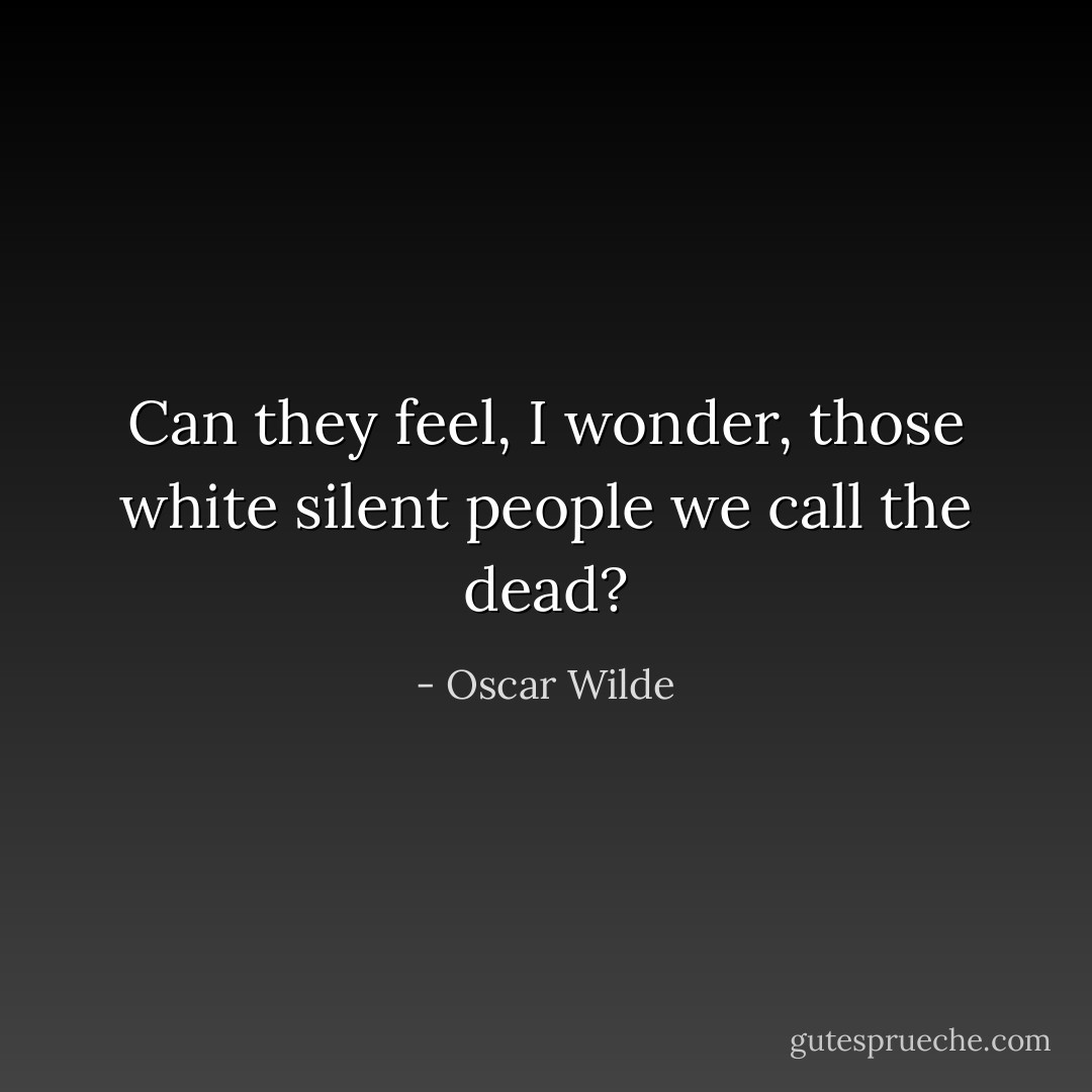 Can they feel, I wonder, those white silent people we call the dead? - Oscar Wilde