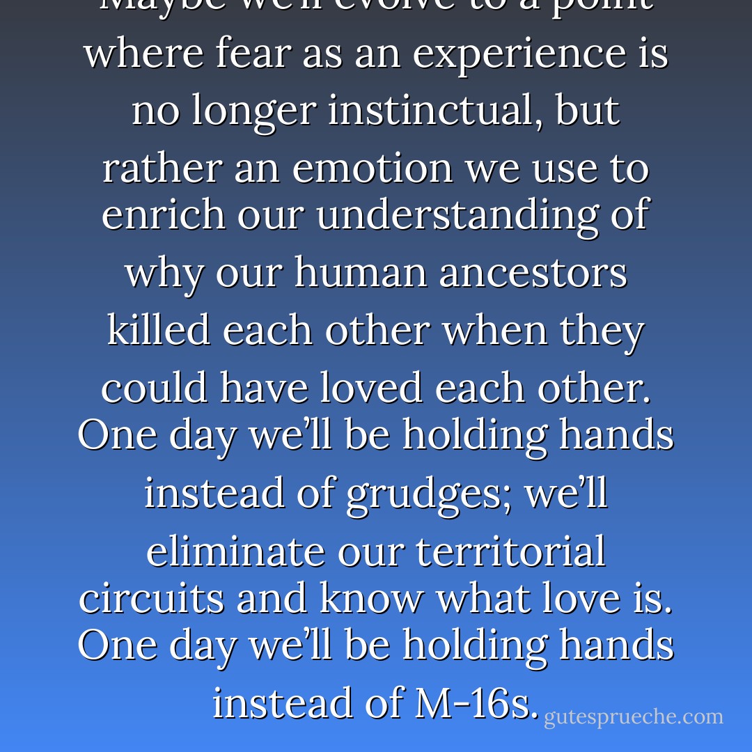 Maybe we’ll evolve to a point where fear as an experience is no longer instinctual, but rather an emotion we use to enrich our understanding of why our human ancestors killed each other when they could have loved each other. One day we’ll be holding hands instead of grudges; we’ll eliminate our territorial circuits and know what love is. One day we’ll be holding hands instead of M-16s. - Oliver Hart