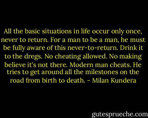 All the basic situations in life occur only once, never to return. For a man to be a man, he must be fully aware of this never-to-return. Drink it to the dregs. No cheating allowed. No making believe it's not there. Modern man cheats. He tries to get around all the milestones on the road from birth to death. - Milan Kundera