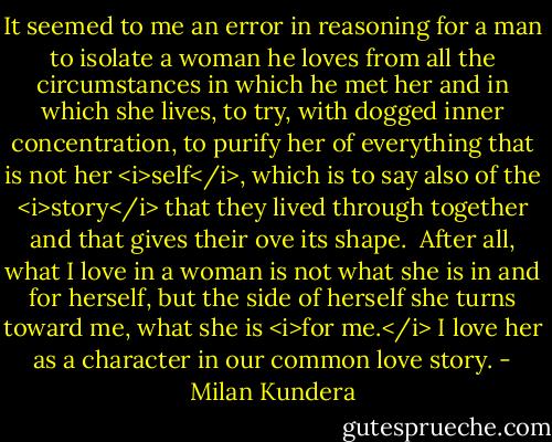 It seemed to me an error in reasoning for a man to isolate a woman he loves from all the circumstances in which he met her and in which she lives, to try, with dogged inner concentration, to purify her of everything that is not her <i>self</i>, which is to say also of the <i>story</i> that they lived through together and that gives their ove its shape.<br /><br />After all, what I love in a woman is not what she is in and for herself, but the side of herself she turns toward me, what she is <i>for me.</i> I love her as a character in our common love story. - Milan Kundera
