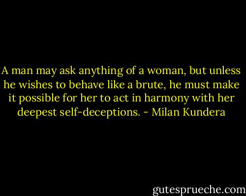 A man may ask anything of a woman, but unless he wishes to behave like a brute, he must make it possible for her to act in harmony with her deepest self-deceptions. - Milan Kundera