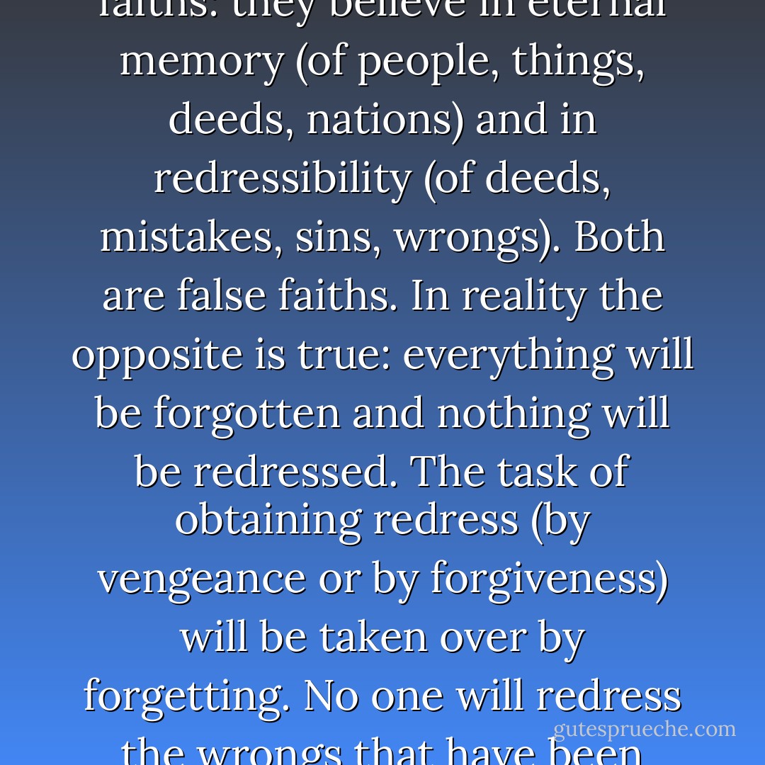 Yes, suddenly I saw it clearly: most people deceive themselves with a pair of faiths: they believe in <i>eternal memory</i> (of people, things, deeds, nations) and in <i>redressibility</i> (of deeds, mistakes, sins, wrongs). Both are false faiths. In reality the opposite is true: everything will be forgotten and nothing will be redressed. The task of obtaining redress (by vengeance or by forgiveness) will be taken over by forgetting. No one will redress the wrongs that have been done, but all wrongs will be forgotten. - Milan Kundera