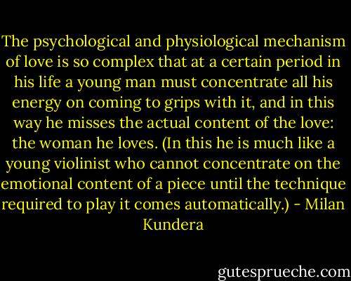 The psychological and physiological mechanism of love is so complex that at a certain period in his life a young man must concentrate all his energy on coming to grips with it, and in this way he misses the actual content of the love: the woman he loves. (In this he is much like a young violinist who cannot concentrate on the emotional content of a piece until the technique required to play it comes automatically.) - Milan Kundera