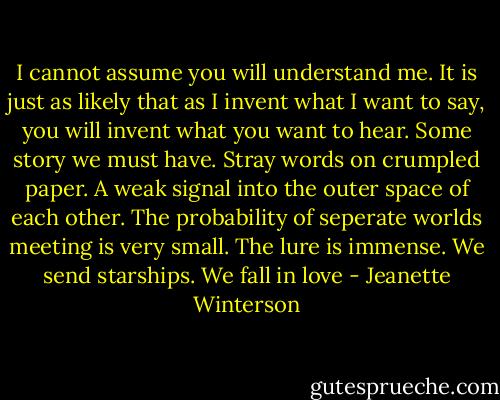 I cannot assume you will understand me. It is just as likely that as I invent what I want to say, you will invent what you want to hear. Some story we must have. Stray words on crumpled paper. A weak signal into the outer space of each other.<br />The probability of seperate worlds meeting is very small. The lure is immense. We send starships. We fall in love - Jeanette Winterson