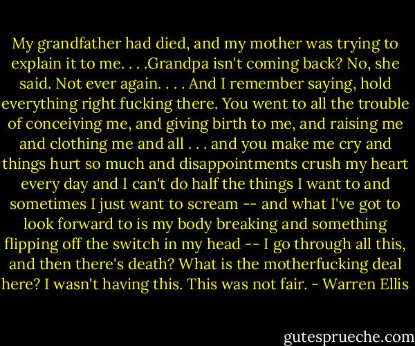 My grandfather had died, and my mother was trying to explain it to me. . . .Grandpa isn't coming back? No, she said. Not ever again. . . . And I remember saying, hold everything right fucking there. You went to all the trouble of conceiving me, and giving birth to me, and raising me and clothing me and all . . . and you make me cry and things hurt so much and disappointments crush my heart every day and I can't do half the things I want to and sometimes I just want to scream -- and what I've got to look forward to is my body breaking and something flipping off the switch in my head -- I go through all this, and then there's death? What is the motherfucking deal here? I wasn't having this. This was not fair. - Warren Ellis
