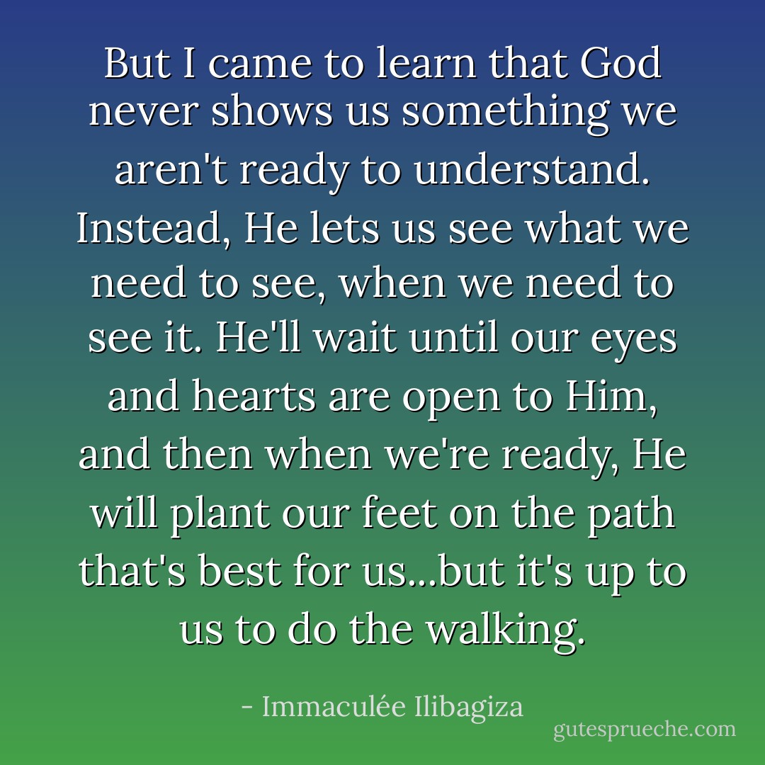 But I came to learn that God never shows us something we aren't ready to understand. Instead, He lets us see what we need to see, when we need to see it. He'll wait until our eyes and hearts are open to Him, and then when we're ready, He will plant our feet on the path that's best for us...but it's up to us to do the walking. - Immaculée Ilibagiza
