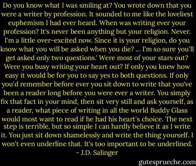 Do you know what I was smiling at? You wrote down that you were a writer by profession. It sounded to me like the loveliest euphemism I had ever heard. When was writing ever your profession? It's never been anything but your religion. Never. I'm a little over-excited now. Since it is your religion, do you know what you will be asked when you die? ... I'm so sure you'll get asked only two questions.' Were most of your stars out? Were you busy writing your heart out? If only you knew how easy it would be for you to say yes to both questions. If only you'd remember before ever you sit down to write that you've been a reader long before you were ever a writer. You simply fix that fact in your mind, then sit very still and ask yourself, as a reader, what piece of writing in all the world Buddy Glass would most want to read if he had his heart's choice. The next step is terrible, but so simple I can hardly believe it as I write it. You just sit down shamelessly and write the thing yourself. I won't even underline that. It's too important to be underlined. - J.D. Salinger