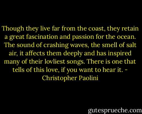 Though they live far from the coast, they retain a great fascination and passion for the ocean. The sound of crashing waves, the smell of salt air, it affects them deeply and has inspired many of their lovliest songs. There is one that tells of this love, if you want to hear it. - Christopher Paolini