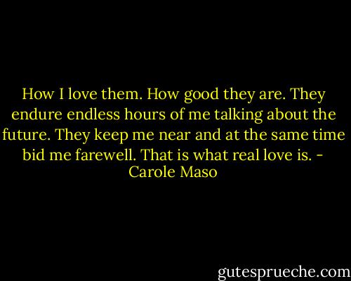 How I love them. How good they are. They endure endless hours of me talking about the future. They keep me near and at the same time bid me farewell. That is what real love is. - Carole Maso