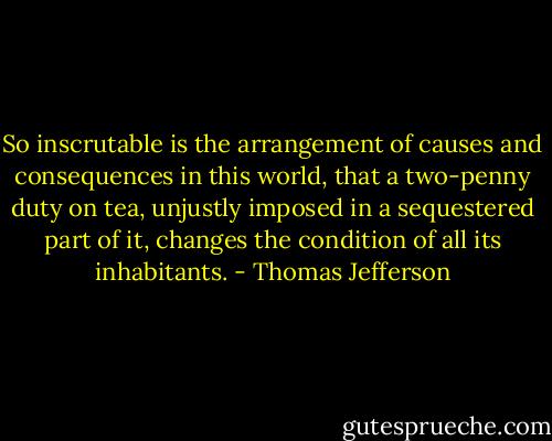 So inscrutable is the arrangement of causes and consequences in this world, that a two-penny duty on tea, unjustly imposed in a sequestered part of it, changes the condition of all its inhabitants. - Thomas Jefferson