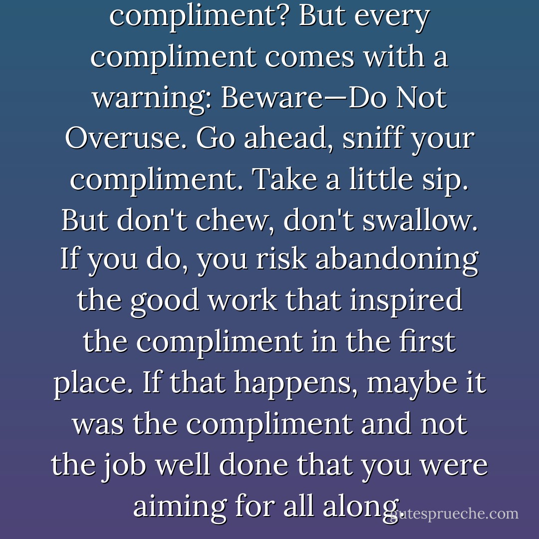 Who doesn't love a compliment? But every compliment comes with a warning: Beware—Do Not Overuse. Go ahead, sniff your compliment. Take a little sip. But don't chew, don't swallow. If you do, you risk abandoning the good work that inspired the compliment in the first place. If that happens, maybe it was the compliment and not the job well done that you were aiming for all along. - Jerry Spinelli