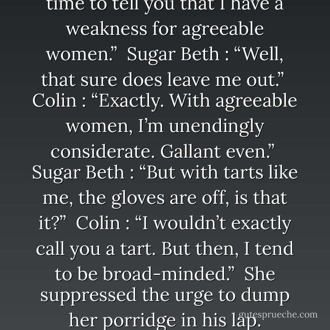 Colin : “Perhaps now is the time to tell you that I have a weakness for agreeable women.”<br /><br />Sugar Beth : “Well, that sure does leave me out.”<br /><br />Colin : “Exactly. With agreeable women, I’m unendingly considerate. Gallant even.”<br /><br />Sugar Beth : “But with tarts like me, the gloves are off, is that it?”<br /><br />Colin : “I wouldn’t exactly call you a tart. But then, I tend to be broad-minded.”<br /><br />She suppressed the urge to dump her porridge in his lap. - Susan Elizabeth Phillips