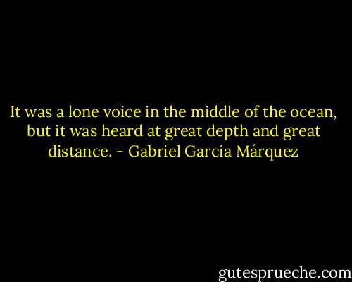 It was a lone voice in the middle of the ocean, but it was heard at great depth and great distance. - Gabriel García Márquez