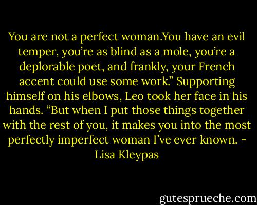 You are not a perfect woman.You have an evil temper, you’re as blind as a mole, you’re a deplorable poet, and frankly, your French accent could use some work.” Supporting himself on his elbows, Leo took her face in his hands. “But when I put those things together with the rest of you, it makes you into the most perfectly imperfect woman I’ve ever known. - Lisa Kleypas