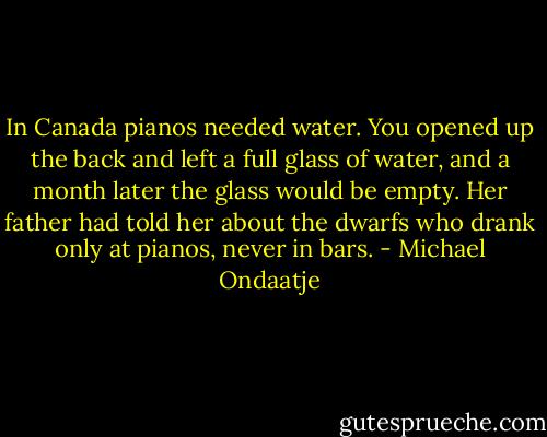 In Canada pianos needed water. You opened up the back and left a full glass of water, and a month later the glass would be empty. Her father had told her about the dwarfs who drank only at pianos, never in bars. - Michael Ondaatje